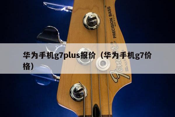 华为手机g7plus报价（华为手机g7价格）