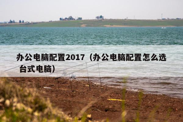 办公电脑配置2017（办公电脑配置怎么选 台式电脑）