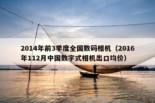 2014年前3季度全国数码相机（2016年112月中国数字式相机出口均价）