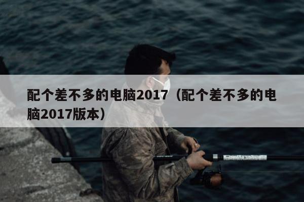 配个差不多的电脑2017（配个差不多的电脑2017版本）