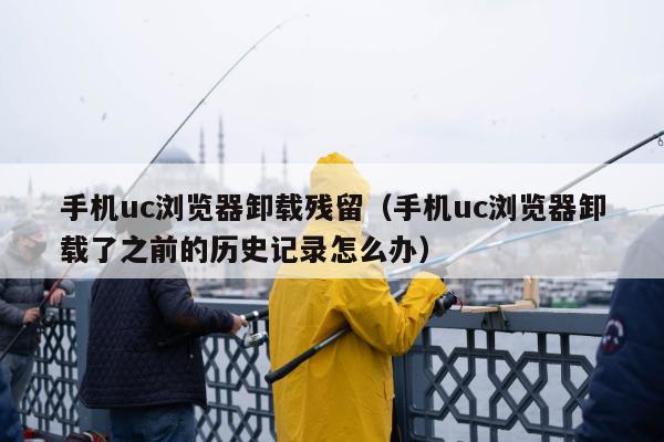 手机uc浏览器卸载残留（手机uc浏览器卸载了之前的历史记录怎么办）