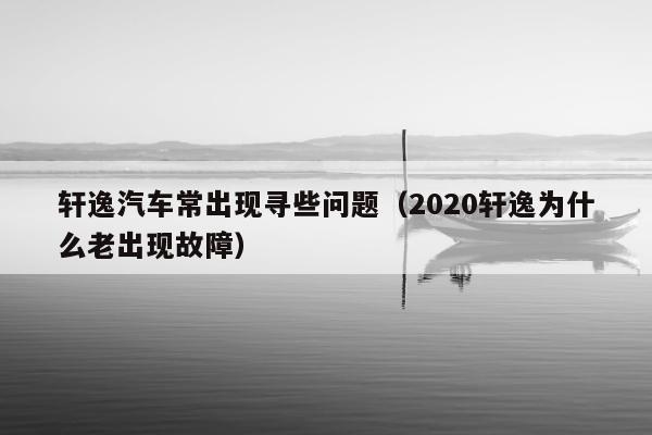 轩逸汽车常出现寻些问题（2020轩逸为什么老出现故障）