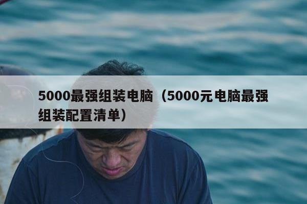 5000最强组装电脑（5000元电脑最强组装配置清单）