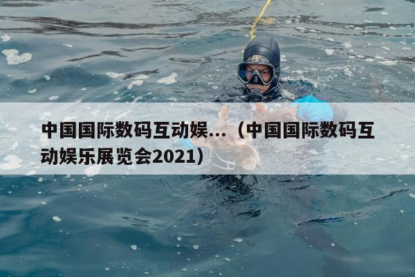 中国国际数码互动娱...（中国国际数码互动娱乐展览会2021）