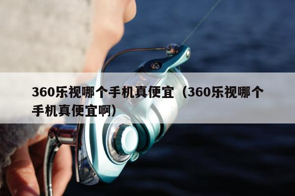 360乐视哪个手机真便宜（360乐视哪个手机真便宜啊）