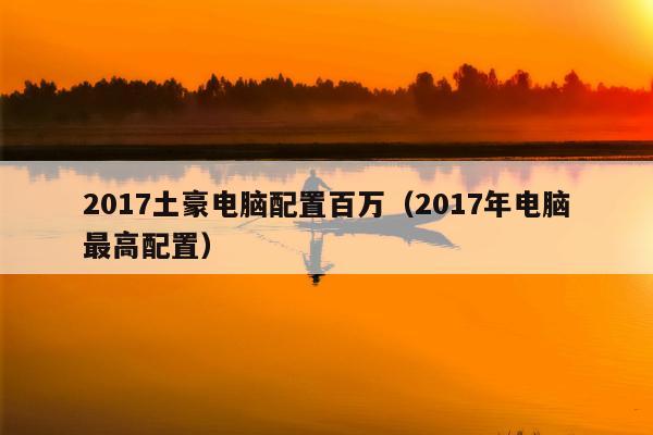 2017土豪电脑配置百万（2017年电脑最高配置）