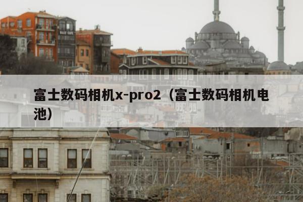 富士数码相机x-pro2（富士数码相机电池）