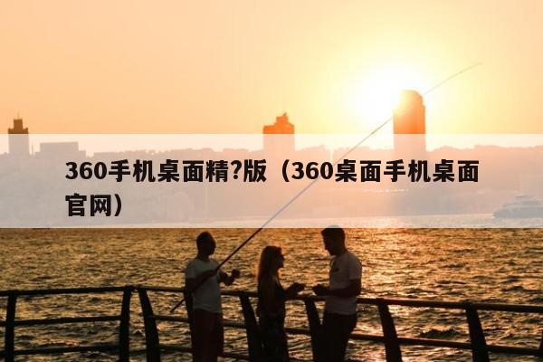 360手机桌面精?版（360桌面手机桌面官网）