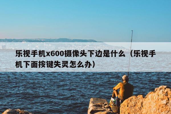 乐视手机x600摄像头下边是什么（乐视手机下面按键失灵怎么办）