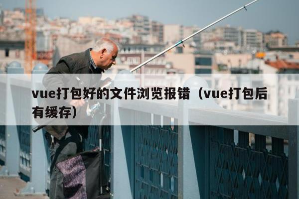 vue打包好的文件浏览报错（vue打包后有缓存）