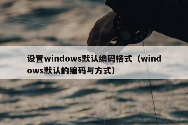 设置windows默认编码格式（windows默认的编码与方式）