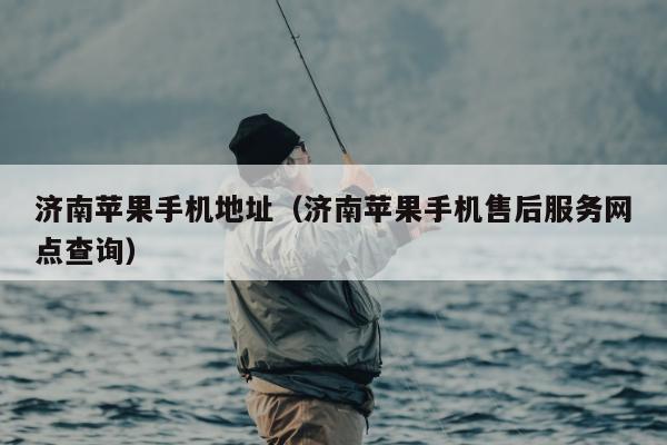 济南苹果手机地址（济南苹果手机售后服务网点查询）