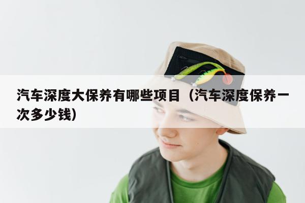 汽车深度大保养有哪些项目（汽车深度保养一次多少钱）