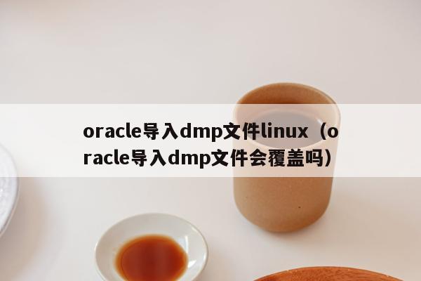 oracle导入dmp文件linux（oracle导入dmp文件会覆盖吗）