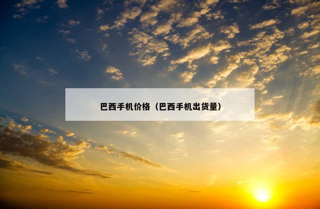 巴西手机价格（巴西手机出货量）