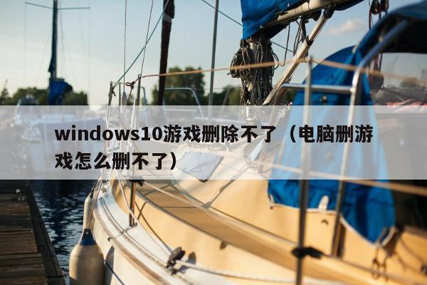 windows10游戏删除不了（电脑删游戏怎么删不了）