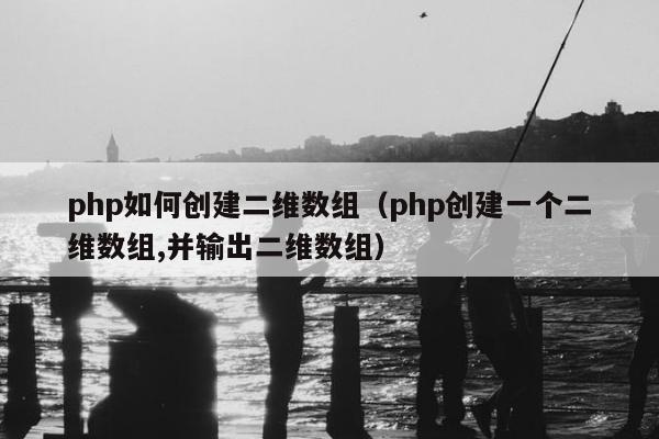 php如何创建二维数组（php创建一个二维数组,并输出二维数组）