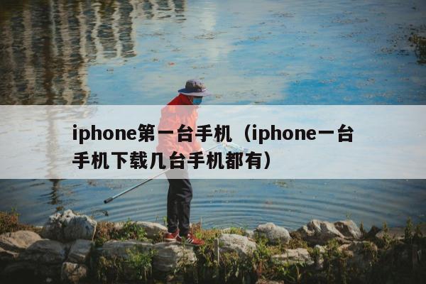 iphone第一台手机（iphone一台手机下载几台手机都有）