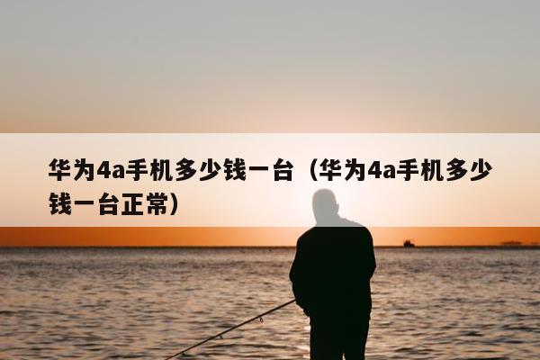 华为4a手机多少钱一台（华为4a手机多少钱一台正常）