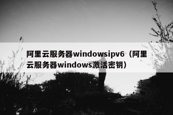 阿里云服务器windowsipv6（阿里云服务器windows激活密钥）