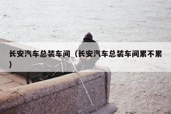 长安汽车总装车间（长安汽车总装车间累不累）