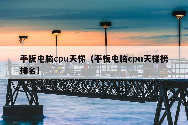 平板电脑cpu天梯（平板电脑cpu天梯榜排名）