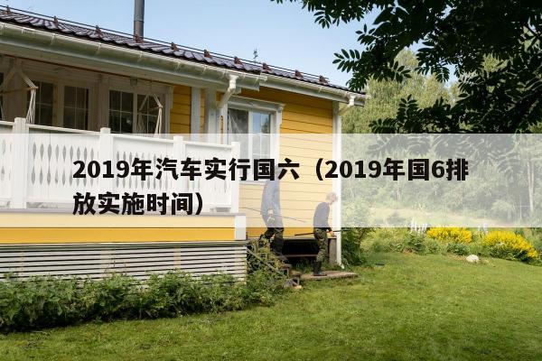 2019年汽车实行国六（2019年国6排放实施时间）