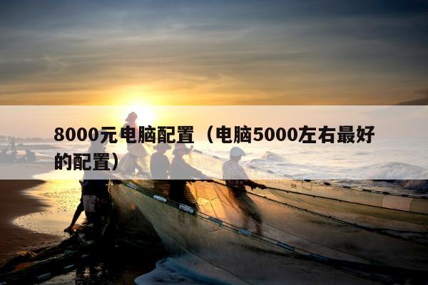 8000元电脑配置（电脑5000左右最好的配置）