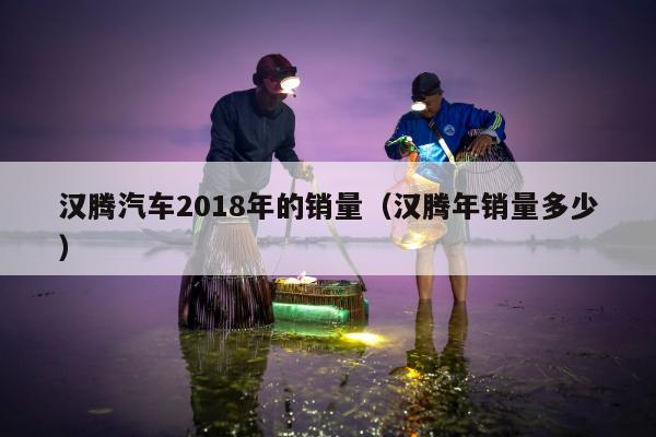 汉腾汽车2018年的销量（汉腾年销量多少）