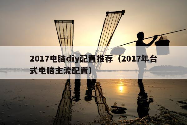 2017电脑diy配置推荐（2017年台式电脑主流配置）