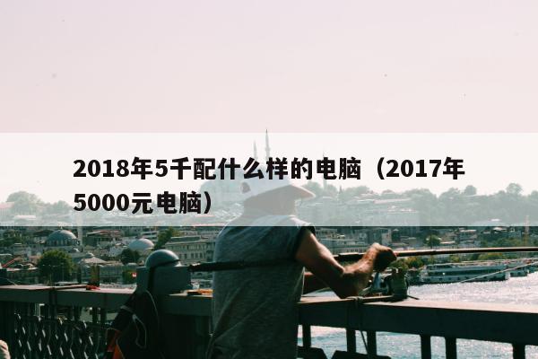 2018年5千配什么样的电脑（2017年5000元电脑）