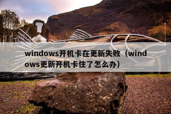 windows开机卡在更新失败（windows更新开机卡住了怎么办）