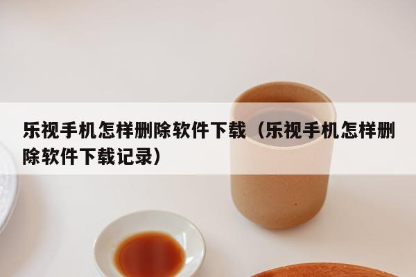 乐视手机怎样删除软件下载（乐视手机怎样删除软件下载记录）