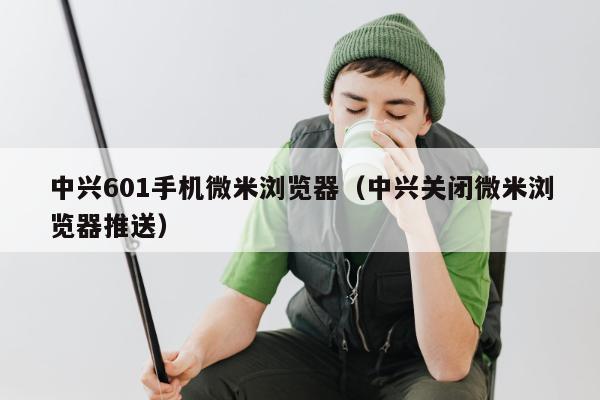 中兴601手机微米浏览器（中兴关闭微米浏览器推送）