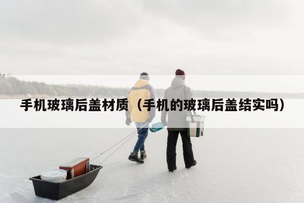 手机玻璃后盖材质（手机的玻璃后盖结实吗）