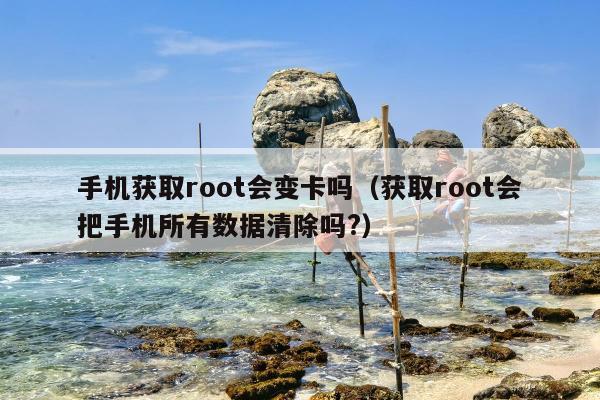 手机获取root会变卡吗（获取root会把手机所有数据清除吗?）