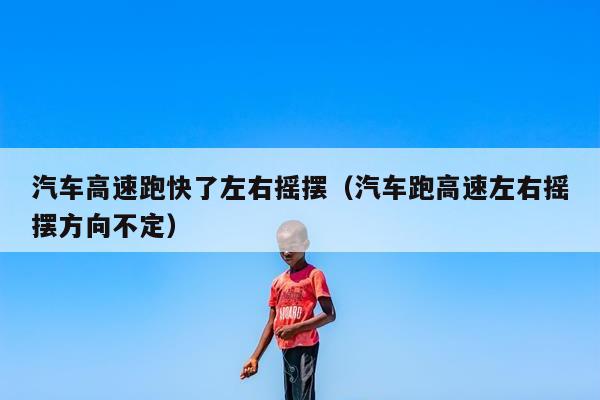 汽车高速跑快了左右摇摆（汽车跑高速左右摇摆方向不定）