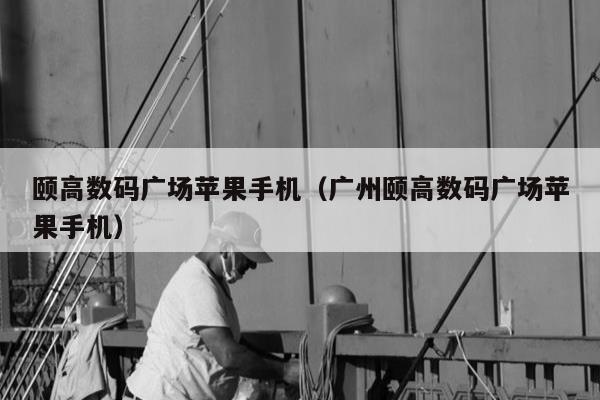 颐高数码广场苹果手机（广州颐高数码广场苹果手机）