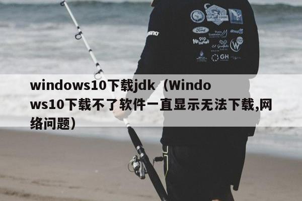 windows10下载jdk（Windows10下载不了软件一直显示无法下载,网络问题）