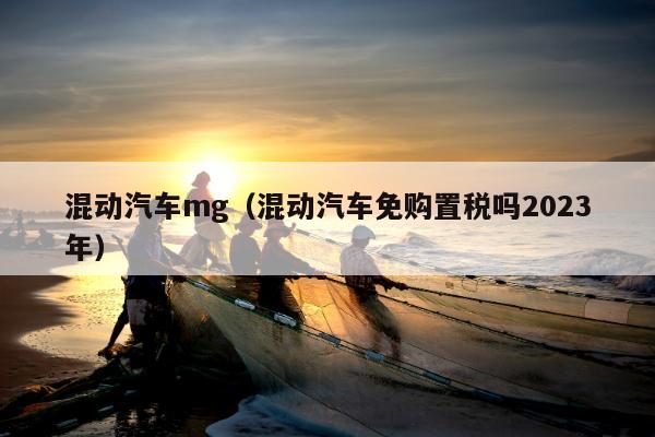 混动汽车mg（混动汽车免购置税吗2023年）