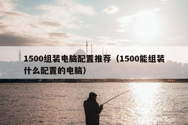 1500组装电脑配置推荐（1500能组装什么配置的电脑）