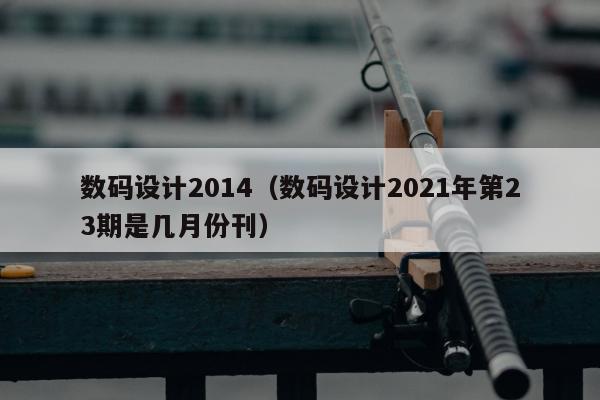 数码设计2014（数码设计2021年第23期是几月份刊）