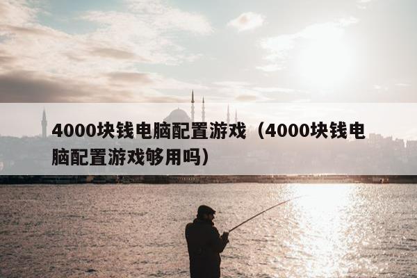 4000块钱电脑配置游戏（4000块钱电脑配置游戏够用吗）