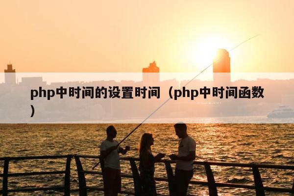 php中时间的设置时间（php中时间函数）