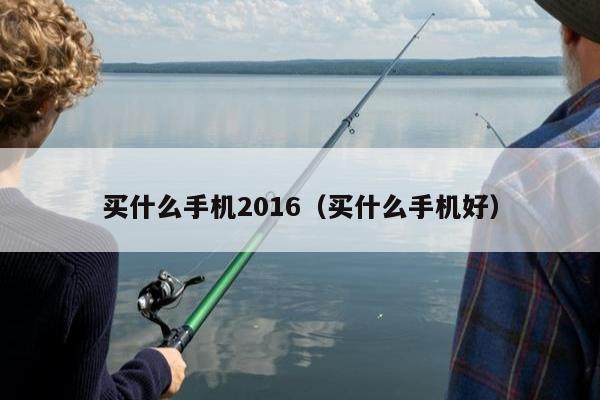 买什么手机2016（买什么手机好）