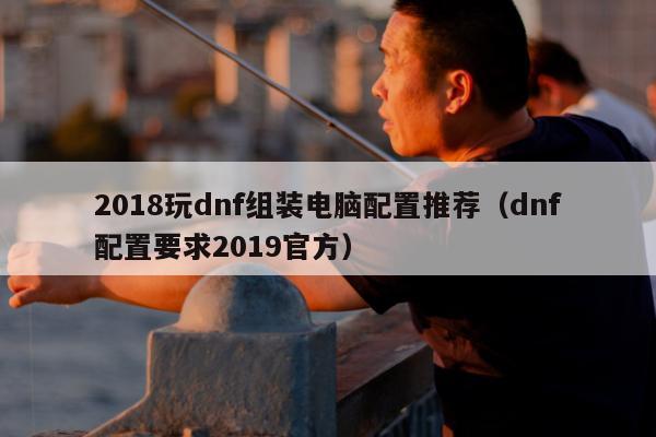 2018玩dnf组装电脑配置推荐（dnf配置要求2019官方）