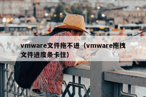 vmware文件拖不进（vmware拖拽文件进度条卡住）