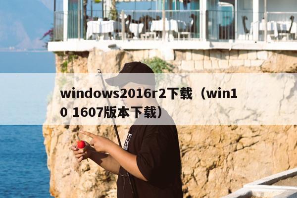 windows2016r2下载（win10 1607版本下载）