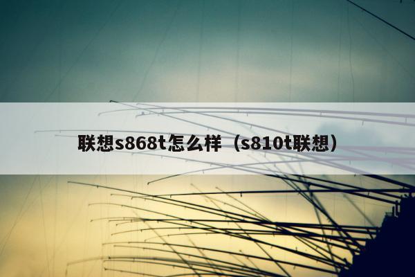 联想s868t怎么样（s810t联想）