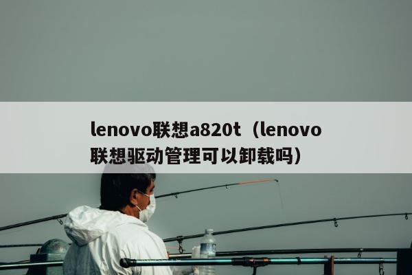 lenovo联想a820t（lenovo联想驱动管理可以卸载吗）